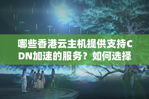 哪些香港云主機提供支持CDN加速的服務？如何選擇合適的CDN服務？