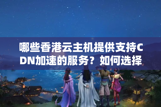 哪些香港云主機提供支持CDN加速的服務(wù)？如何選擇合適的CDN服務(wù)？