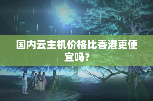 國內(nèi)云主機價格比香港更便宜嗎？