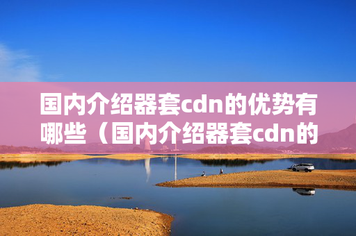 國內(nèi)介紹器套cdn的優(yōu)勢(shì)有哪些（國內(nèi)介紹器套cdn的實(shí)施流程）