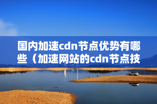 國內(nèi)加速cdn節(jié)點優(yōu)勢有哪些（加速網(wǎng)站的cdn節(jié)點技術概述）