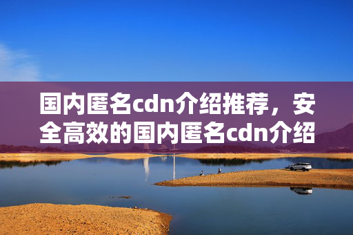 國內(nèi)匿名cdn介紹推薦，安全高效的國內(nèi)匿名cdn介紹體驗(yàn)