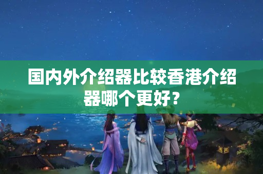 國內(nèi)外介紹器比較香港介紹器哪個更好？