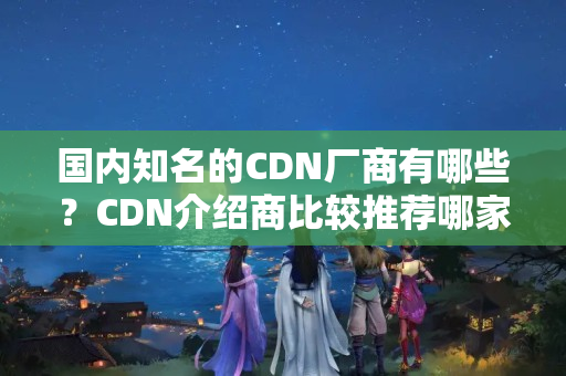 國內(nèi)知名的CDN廠商有哪些？CDN介紹商比較推薦哪家？