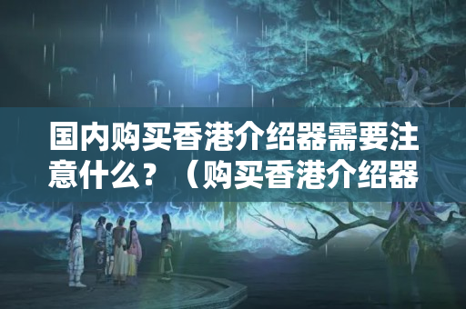 國內(nèi)購買香港介紹器需要注意什么？（購買香港介紹器的注意事項）