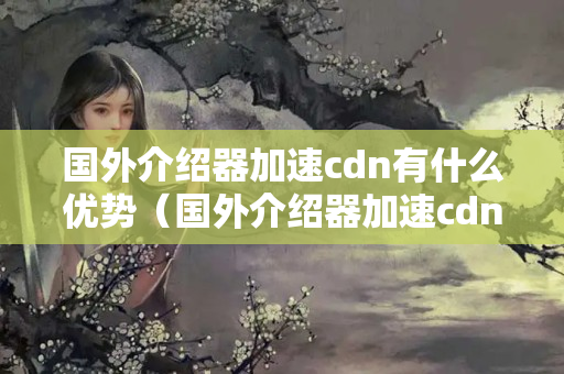 國外介紹器加速cdn有什么優(yōu)勢（國外介紹器加速cdn技術(shù)簡介）