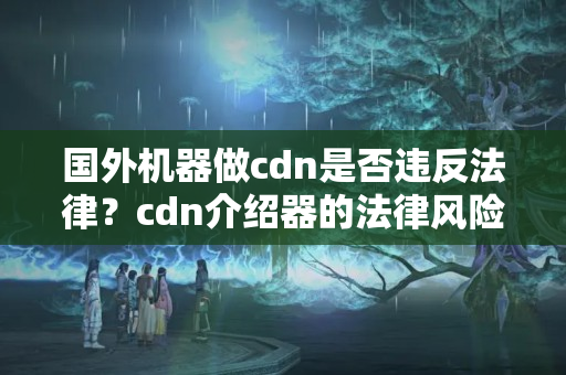 國(guó)外機(jī)器做cdn是否違反法律？cdn介紹器的法律風(fēng)險(xiǎn)有哪些？