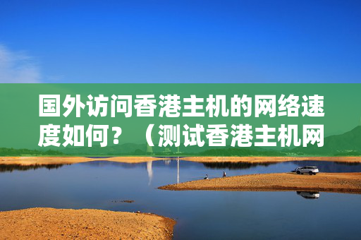 國外訪問香港主機的網絡速度如何？（測試香港主機網絡速度的方法）