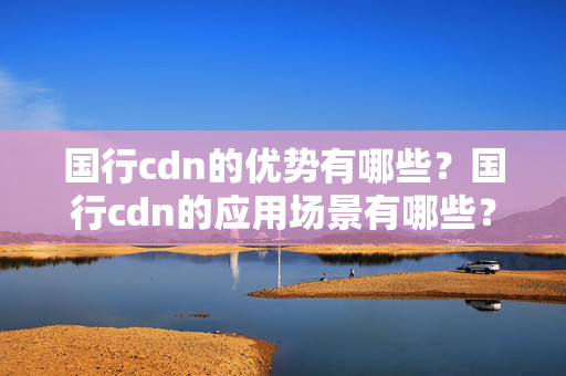 國行cdn的優(yōu)勢有哪些？國行cdn的應(yīng)用場景有哪些？