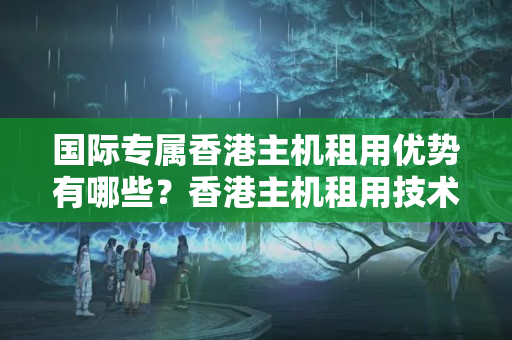 國際專屬香港主機租用優(yōu)勢有哪些？香港主機租用技術(shù)要求是什么？