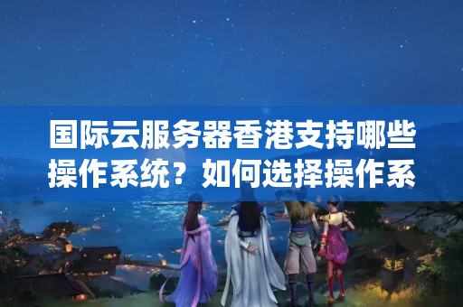 國際云服務(wù)器香港支持哪些操作系統(tǒng)？如何選擇操作系統(tǒng)？