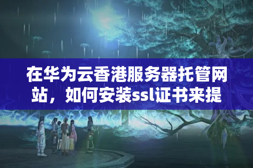 在華為云香港服務(wù)器托管網(wǎng)站，如何安裝ssl證書來提升網(wǎng)站安全性？