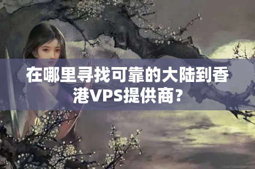 在哪里尋找可靠的大陸到香港VPS提供商？