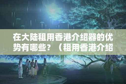 在大陸租用香港介紹器的優(yōu)勢有哪些？（租用香港介紹器的注意事項）