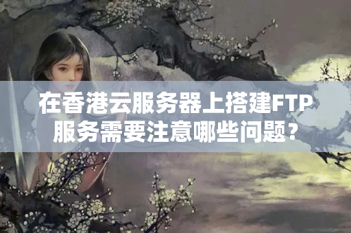 在香港云服務(wù)器上搭建FTP服務(wù)需要注意哪些問題？