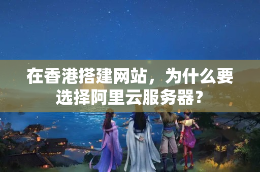 在香港搭建網(wǎng)站，為什么要選擇阿里云服務(wù)器？