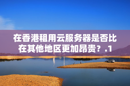 在香港租用云服務(wù)器是否比在其他地區(qū)更加昂貴？