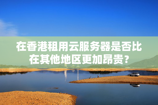 在香港租用云服務(wù)器是否比在其他地區(qū)更加昂貴？