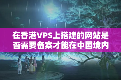 在香港VPS上搭建的網(wǎng)站是否需要備案才能在中國境內(nèi)訪問？