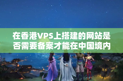 在香港VPS上搭建的網(wǎng)站是否需要備案才能在中國(guó)境內(nèi)訪問(wèn)？