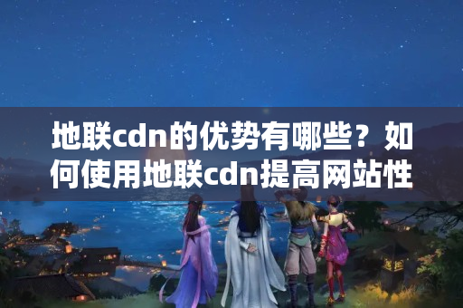 地聯(lián)cdn的優(yōu)勢有哪些？如何使用地聯(lián)cdn提高網(wǎng)站性能？