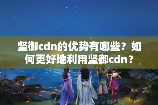 堅御cdn的優(yōu)勢有哪些？如何更好地利用堅御cdn？