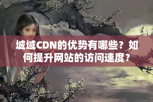 城域CDN的優(yōu)勢有哪些？如何提升網(wǎng)站的訪問速度？