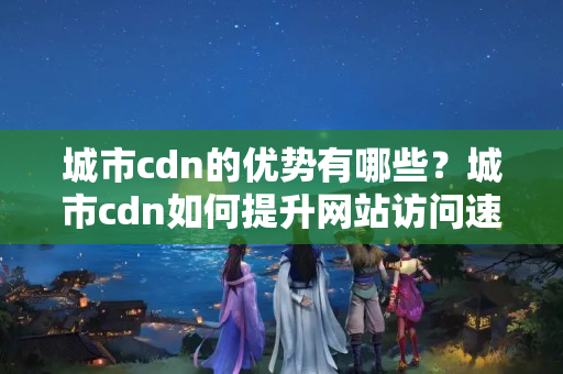 城市cdn的優(yōu)勢有哪些？城市cdn如何提升網(wǎng)站訪問速度？