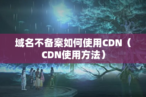 域名不備案如何使用CDN（CDN使用方法）