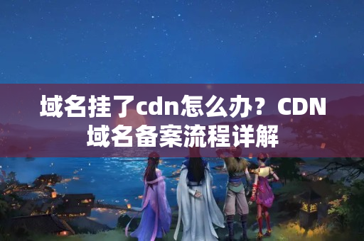 域名掛了cdn怎么辦？CDN域名備案流程詳解