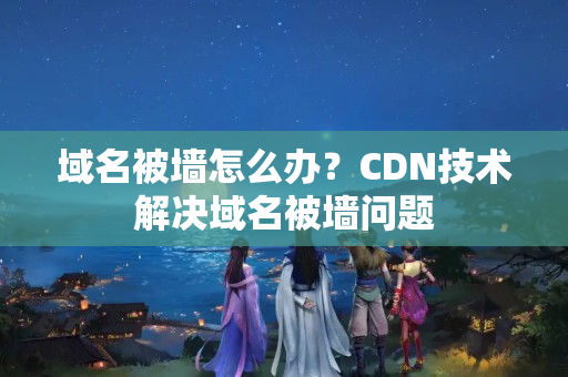 域名被墻怎么辦？CDN技術(shù)解決域名被墻問(wèn)題