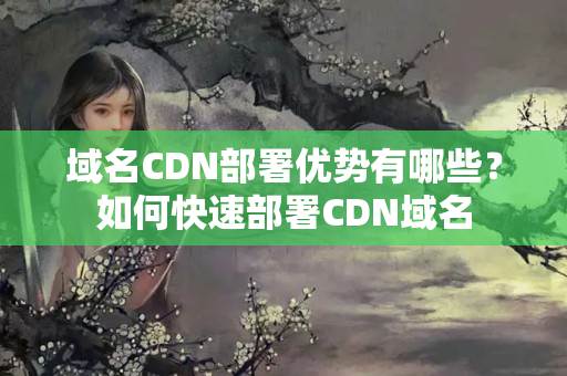 域名CDN部署優(yōu)勢有哪些？如何快速部署CDN域名