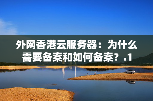 外網(wǎng)香港云服務(wù)器：為什么需要備案和如何備案？