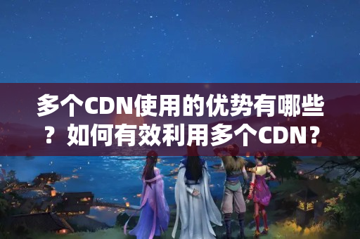 多個CDN使用的優(yōu)勢有哪些？如何有效利用多個CDN？