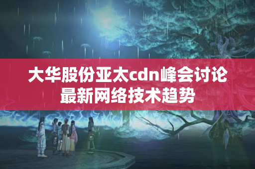 大華股份亞太cdn峰會討論最新網(wǎng)絡技術趨勢