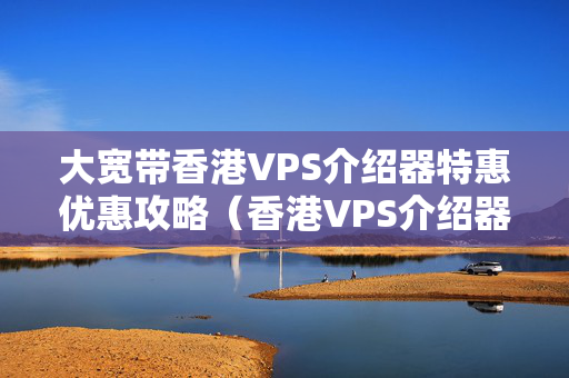 大寬帶香港VPS介紹器特惠優(yōu)惠攻略（香港VPS介紹器選擇）