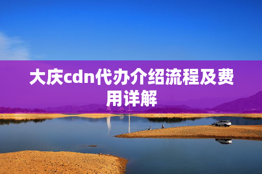 大慶cdn代辦介紹流程及費(fèi)用詳解