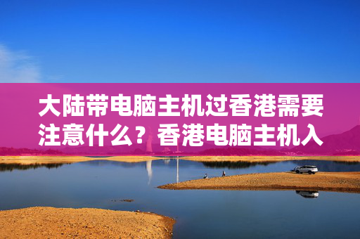 大陸帶電腦主機(jī)過香港需要注意什么？香港電腦主機(jī)入境管理規(guī)定攻略