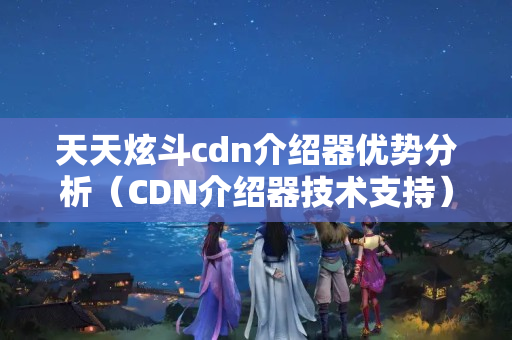 天天炫斗cdn介紹器優(yōu)勢分析（CDN介紹器技術支持）