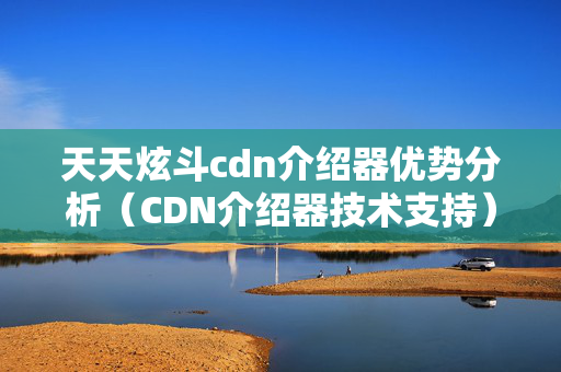 天天炫斗cdn介紹器優(yōu)勢分析（CDN介紹器技術支持）