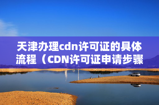 天津辦理cdn許可證的具體流程（CDN許可證申請步驟方法）