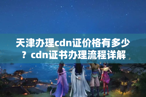 天津辦理cdn證價(jià)格有多少？cdn證書辦理流程詳解