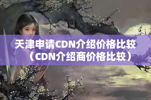 天津申請CDN介紹價格比較（CDN介紹商價格比較）