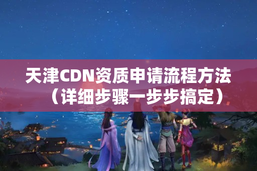 天津CDN資質(zhì)申請流程方法（詳細步驟一步步搞定）