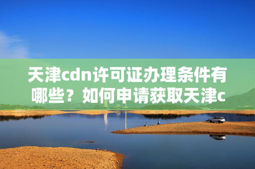 天津cdn許可證辦理?xiàng)l件有哪些？如何申請(qǐng)獲取天津cdn許可證？