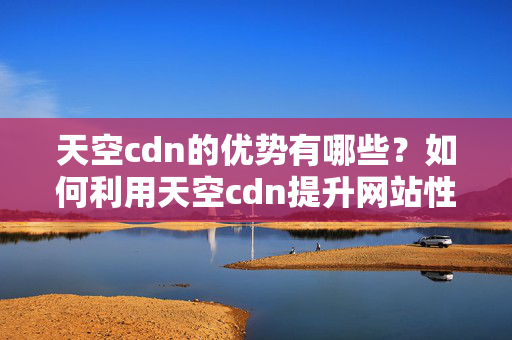 天空cdn的優(yōu)勢(shì)有哪些？如何利用天空cdn提升網(wǎng)站性能？