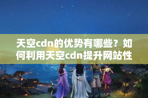 天空cdn的優(yōu)勢有哪些？如何利用天空cdn提升網(wǎng)站性能？