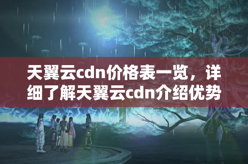 天翼云cdn價格表一覽，詳細(xì)了解天翼云cdn介紹優(yōu)勢