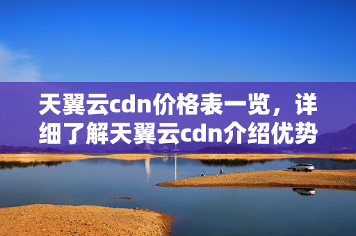 天翼云cdn價格表一覽，詳細(xì)了解天翼云cdn介紹優(yōu)勢