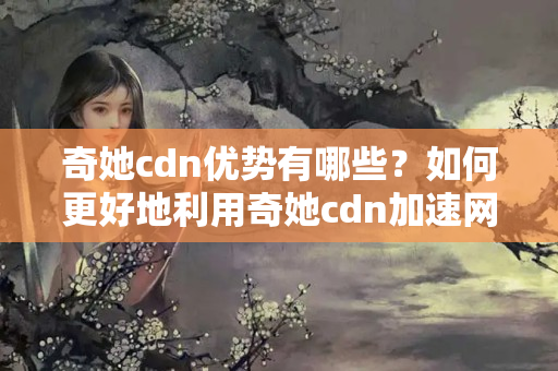 奇她cdn優(yōu)勢有哪些？如何更好地利用奇她cdn加速網(wǎng)站